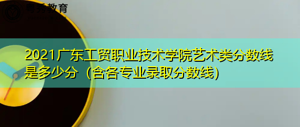 2021广东工贸职业技术学院艺术类分数线是多少分(含各专业录取分数线) 2021广东工贸职业技术学院艺术类分数线是多少分(含各专业录取分数线)