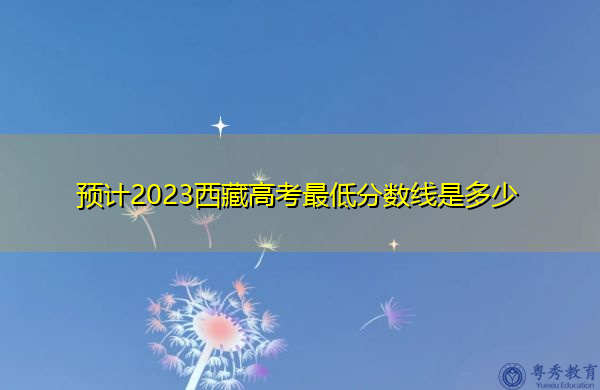 预计2023西藏高考最低分数线是多少 预计2023西藏高考最低分数线是多少
