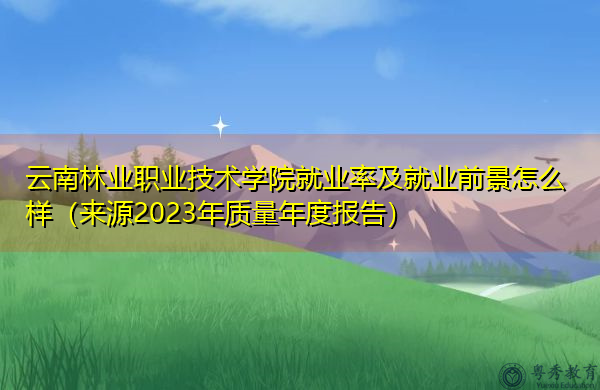 云南林业职业技术学院就业率及就业前景怎么样（来源2023年质量年度报告）