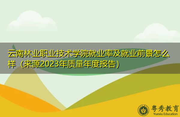 云南林业职业技术学院就业率及就业前景怎么样（来源2023年质量年度报告）