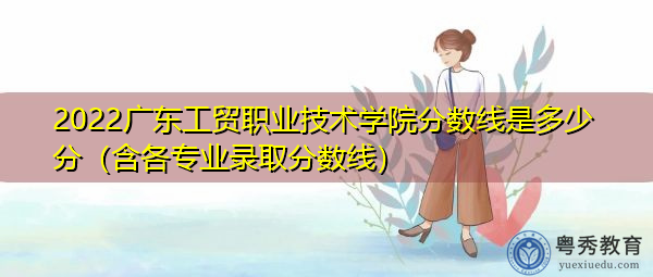 2022广东工贸职业技术学院分数线是多少分(含各专业录取分数线) 2022广东工贸职业技术学院分数线是多少分(含各专业录取分数线)