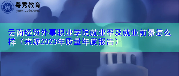 云南经贸外事职业学院就业率及就业前景怎么样(来源2023年质量年度报告) 云南经贸外事职业学院就业率及就业前景怎么样(来源2023年质量年度报告)