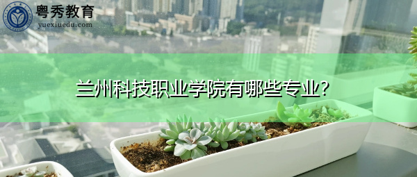 兰州科技职业学院有哪些专业? 兰州科技职业学院有哪些专业?