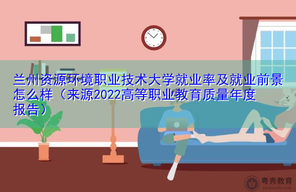 兰州资源环境职业技术大学就业率及就业前景怎么样（来源2022高等职业教育质量年度报告）