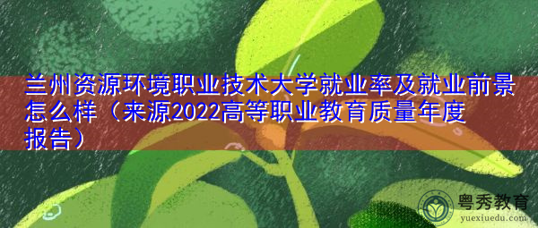 兰州资源环境职业技术大学就业率及就业前景怎么样（来源2022高等职业教育质量年度报告）