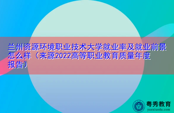 兰州资源环境职业技术大学就业率及就业前景怎么样（来源2022高等职业教育质量年度报告）