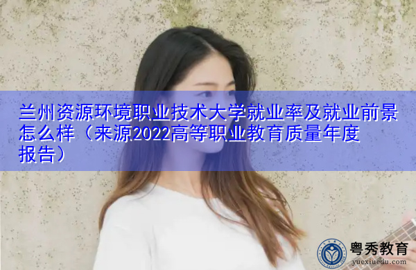 兰州资源环境职业技术大学就业率及就业前景怎么样（来源2022高等职业教育质量年度报告）
