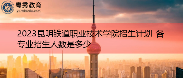 2023昆明铁道职业技术学院招生计划-各专业招生人数是多少