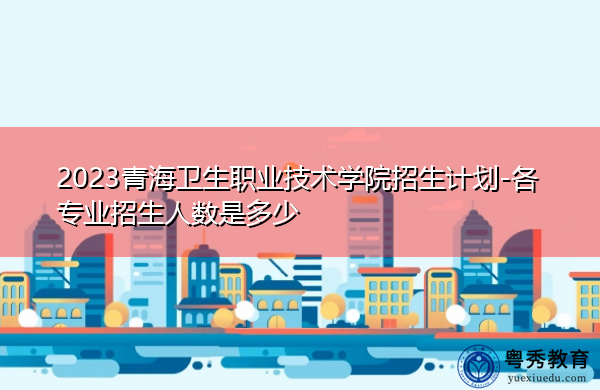 2023青海卫生职业技术学院招生计划-各专业招生人数是多少 2023青海卫生职业技术学院招生计划-各专业招生人数是多少