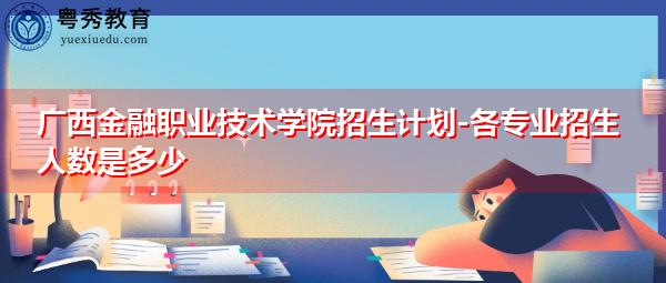 广西金融职业技术学院招生计划-各专业招生人数是多少 广西金融职业技术学院招生计划-各专业招生人数是多少
