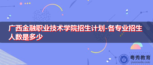 广西金融职业技术学院招生计划-各专业招生人数是多少 广西金融职业技术学院招生计划-各专业招生人数是多少