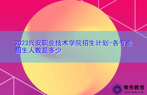 2023兴安职业技术学院招生计划-各专业招生人数是多少