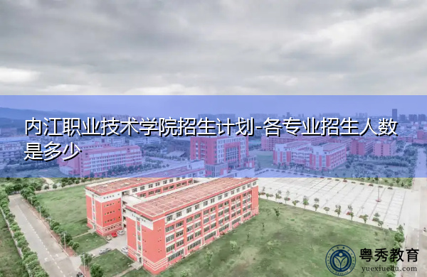 内江职业技术学院招生计划-各专业招生人数是多少 内江职业技术学院招生计划-各专业招生人数是多少