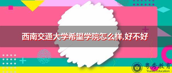 西南交通大学希望学院怎么样,好不好 西南交通大学希望学院怎么样,好不好