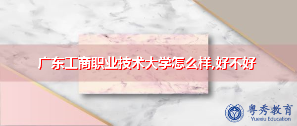广东工商职业技术大学怎么样,好不好