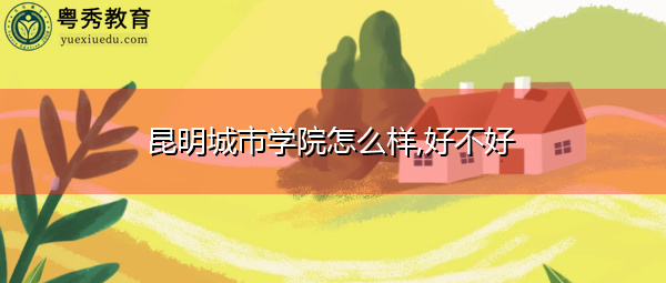 昆明城市学院怎么样,好不好 昆明城市学院怎么样,好不好