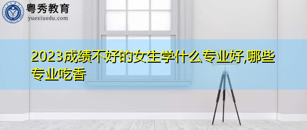 2023成绩不好的女生学什么专业好,哪些专业吃香 2023成绩不好的女生学什么专业好,哪些专业吃香