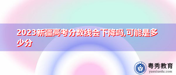 2023新疆高考分数线会下降吗,可能是多少分