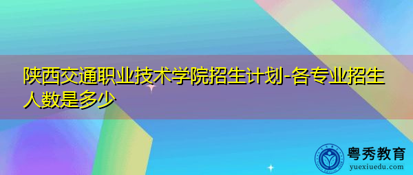 陕西交通职业技术学院招生计划-各专业招生人数是多少