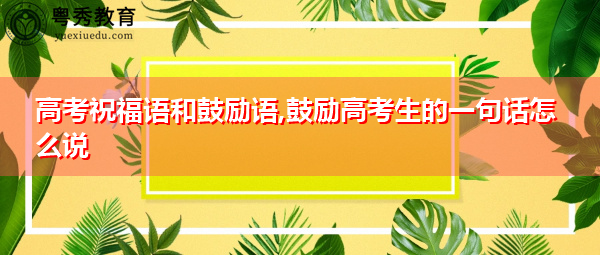 高考祝福语和鼓励语,鼓励高考生的一句话怎么说 高考祝福语和鼓励语,鼓励高考生的一句话怎么说