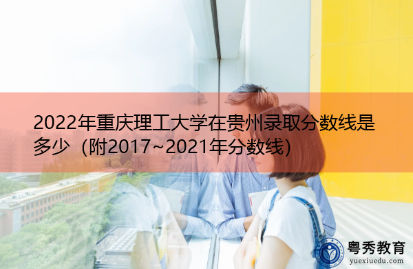 2022年重庆理工大学在贵州录取分数线是多少（附2017~2021年分数线）