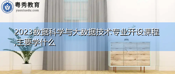 2023数据科学与大数据技术专业开设课程,主要学什么 2023数据科学与大数据技术专业开设课程,主要学什么