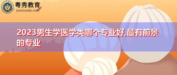 2023男生学医学类哪个专业好,最有前景的专业 2023男生学医学类哪个专业好,最有前景的专业