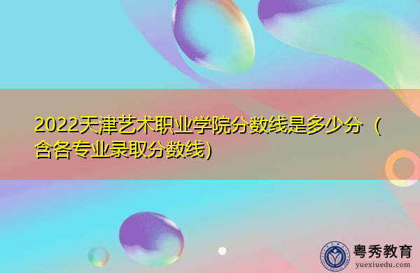 2022天津艺术职业学院分数线是多少分（含各专业录取分数线）