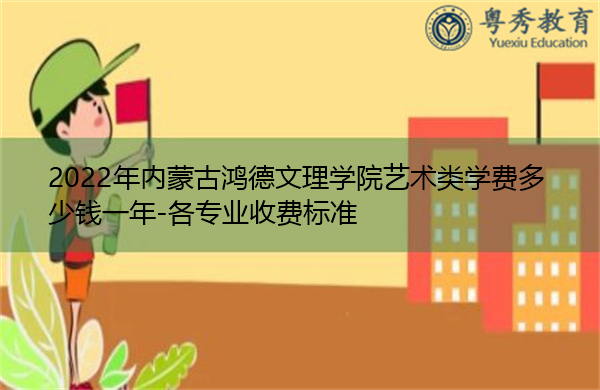 2022年内蒙古鸿德文理学院艺术类学费多少钱一年-各专业收费标准 2022年内蒙古鸿德文理学院艺术类学费多少钱一年-各专业收费标准