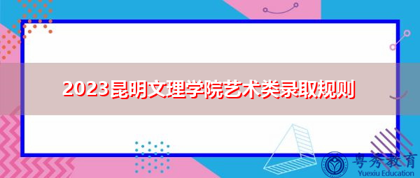 2023昆明文理学院艺术类录取规则 2023昆明文理学院艺术类录取规则