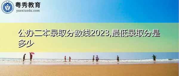 公办二本录取分数线2023,最低录取分是多少 公办二本录取分数线2023,最低录取分是多少