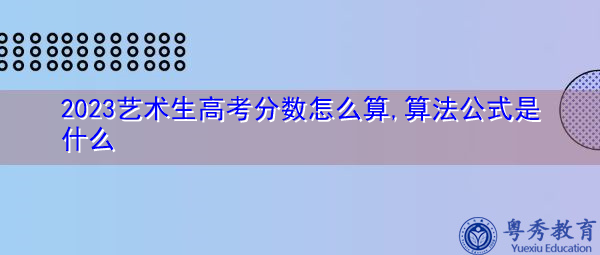 2023艺术生高考分数怎么算,算法公式是什么 2023艺术生高考分数怎么算,算法公式是什么