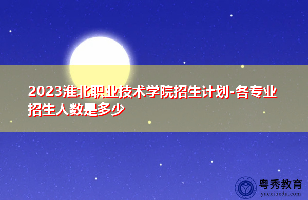 2023淮北职业技术学院招生计划-各专业招生人数是多少 2023淮北职业技术学院招生计划-各专业招生人数是多少