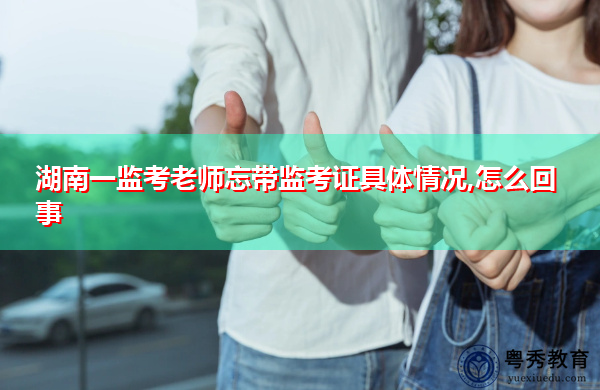 湖南一监考老师忘带监考证具体情况,怎么回事