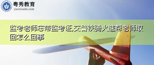 监考老师忘带监考证,交警铁骑火速帮老师取回怎么回事
