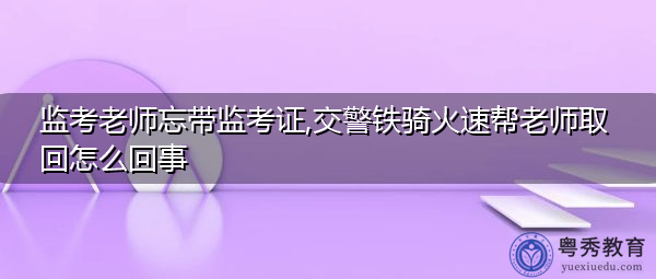 监考老师忘带监考证,交警铁骑火速帮老师取回怎么回事