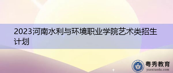 2023河南水利与环境职业学院艺术类招生计划 2023河南水利与环境职业学院艺术类招生计划
