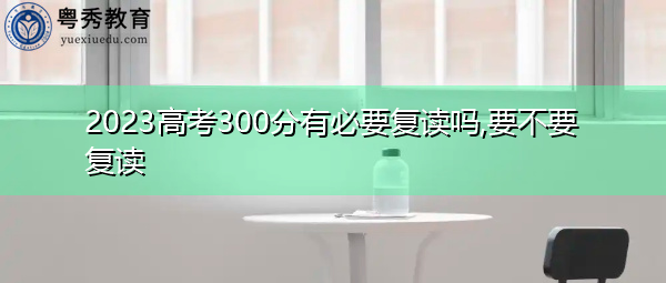 2023高考300分有必要复读吗,要不要复读 2023高考300分有必要复读吗,要不要复读