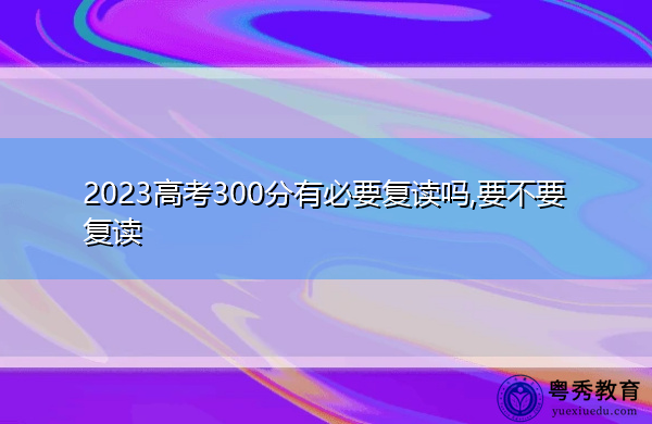 2023高考300分有必要复读吗,要不要复读 2023高考300分有必要复读吗,要不要复读
