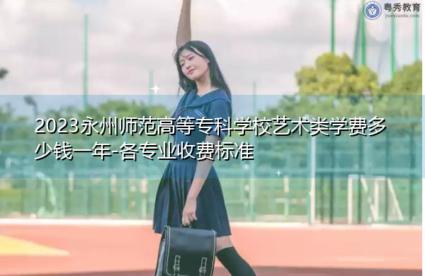 2023永州师范高等专科学校艺术类学费多少钱一年-各专业收费标准 2023永州师范高等专科学校艺术类学费多少钱一年-各专业收费标准