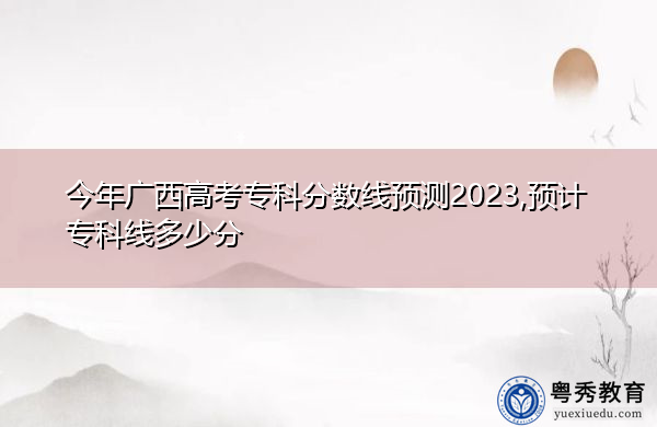 今年广西高考专科分数线预测2023,预计专科线多少分