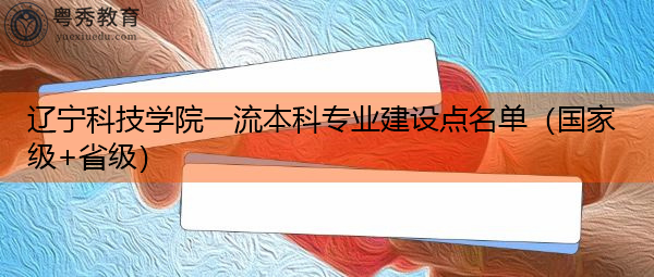辽宁科技学院一流本科专业建设点名单（国家级+省级）