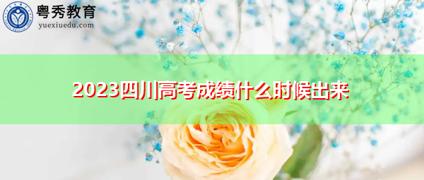 2023四川高考成绩什么时候出来 2023四川高考成绩什么时候出来