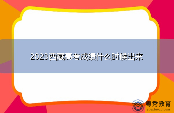 2023西藏高考成绩什么时候出来 2023西藏高考成绩什么时候出来
