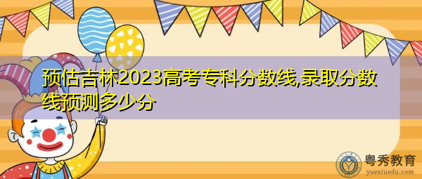 预估吉林2023高考专科分数线,录取分数线预测多少分 预估吉林2023高考专科分数线,录取分数线预测多少分