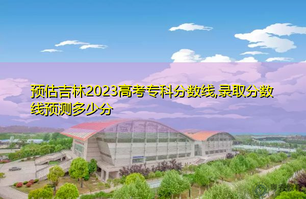 预估吉林2023高考专科分数线,录取分数线预测多少分 预估吉林2023高考专科分数线,录取分数线预测多少分