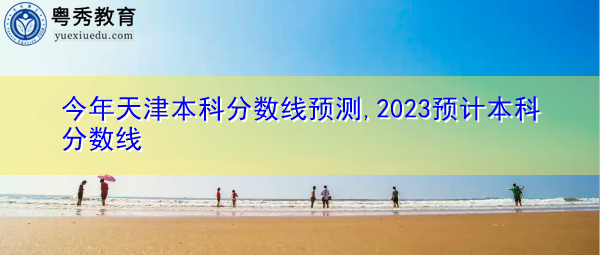 今年天津本科分数线预测,2023预计本科分数线