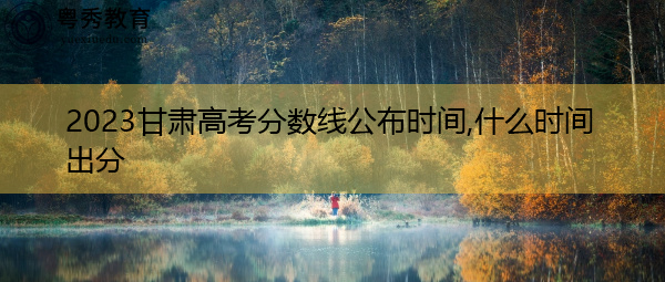 2023甘肃高考分数线公布时间,什么时间出分