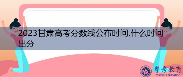 2023甘肃高考分数线公布时间,什么时间出分