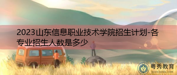 2023山东信息职业技术学院招生计划-各专业招生人数是多少